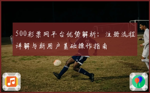 500彩票网平台优势解析：注册流程详解与新用户基础操作指南