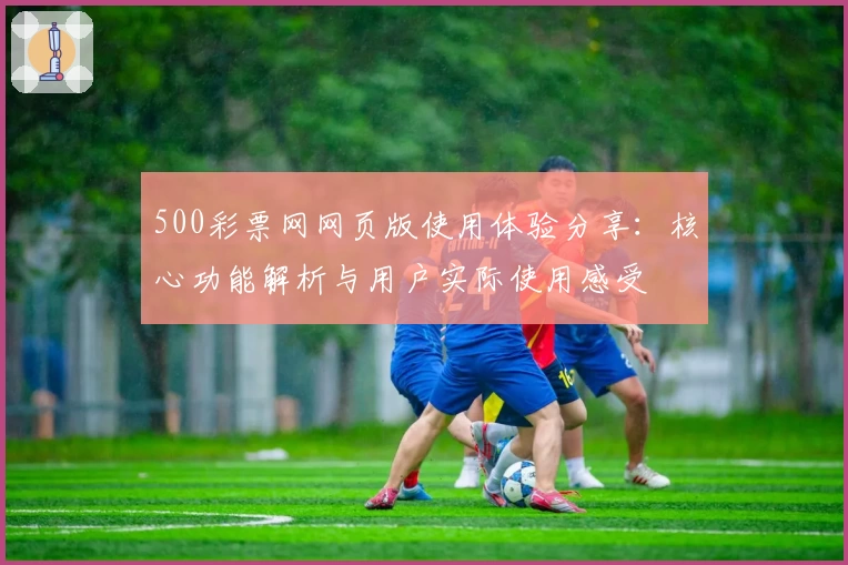 500彩票网网页版使用体验分享：核心功能解析与用户实际使用感受