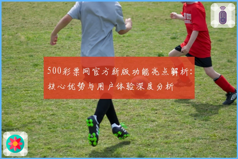 500彩票网官方新版功能亮点解析：核心优势与用户体验深度分析