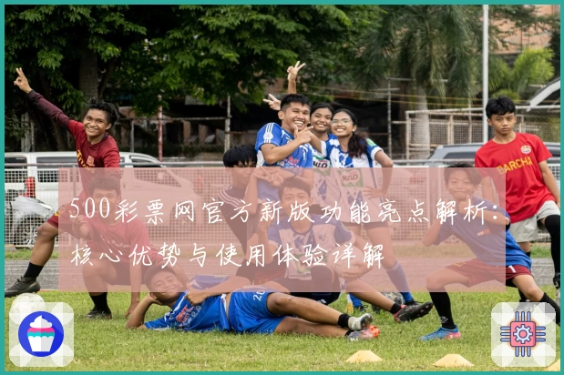 500彩票网官方新版功能亮点解析：核心优势与使用体验详解