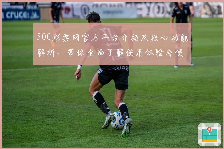 500彩票网官方平台介绍及核心功能解析，带你全面了解使用体验与便利快捷功能