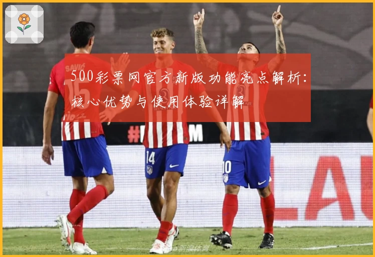 500彩票网官方新版功能亮点解析：核心优势与使用体验详解